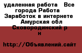 удаленная работа - Все города Работа » Заработок в интернете   . Амурская обл.,Сковородинский р-н